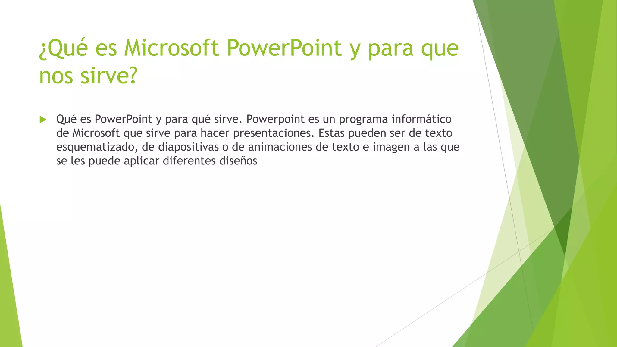 ¿Qué es Microsoft PowerPoint y para que
nos sirve?
 Qué es PowerPoint y para qué sirve. Powerpoint es un programa informático
de Microsoft que sirve para hacer presentaciones. Estas pueden ser de texto
esquematizado, de diapositivas o de animaciones de texto e imagen a las que
se les puede aplicar diferentes diseños
 