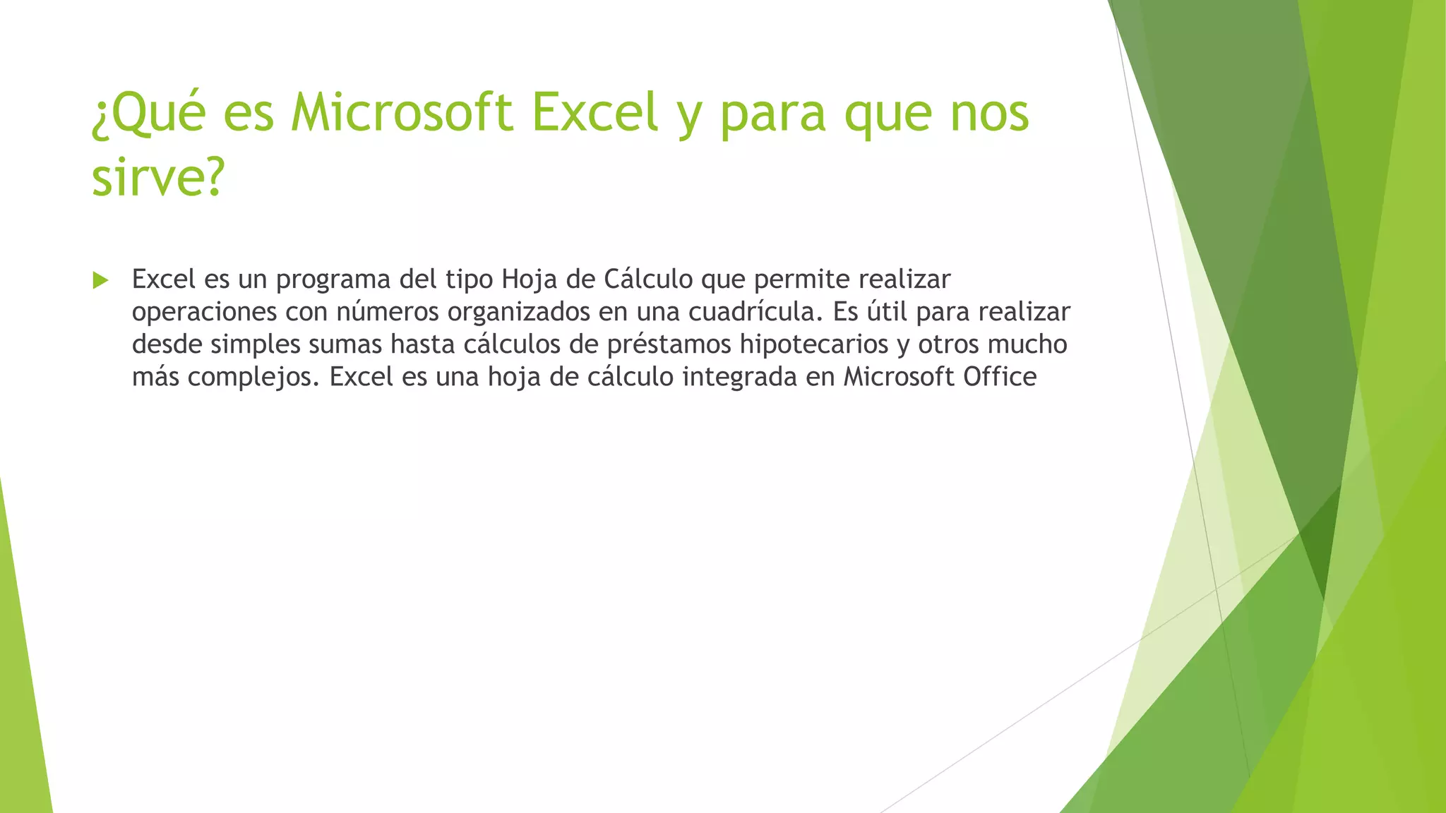 ¿Qué es Microsoft Excel y para que nos
sirve?
 Excel es un programa del tipo Hoja de Cálculo que permite realizar
operaciones con números organizados en una cuadrícula. Es útil para realizar
desde simples sumas hasta cálculos de préstamos hipotecarios y otros mucho
más complejos. Excel es una hoja de cálculo integrada en Microsoft Office
 