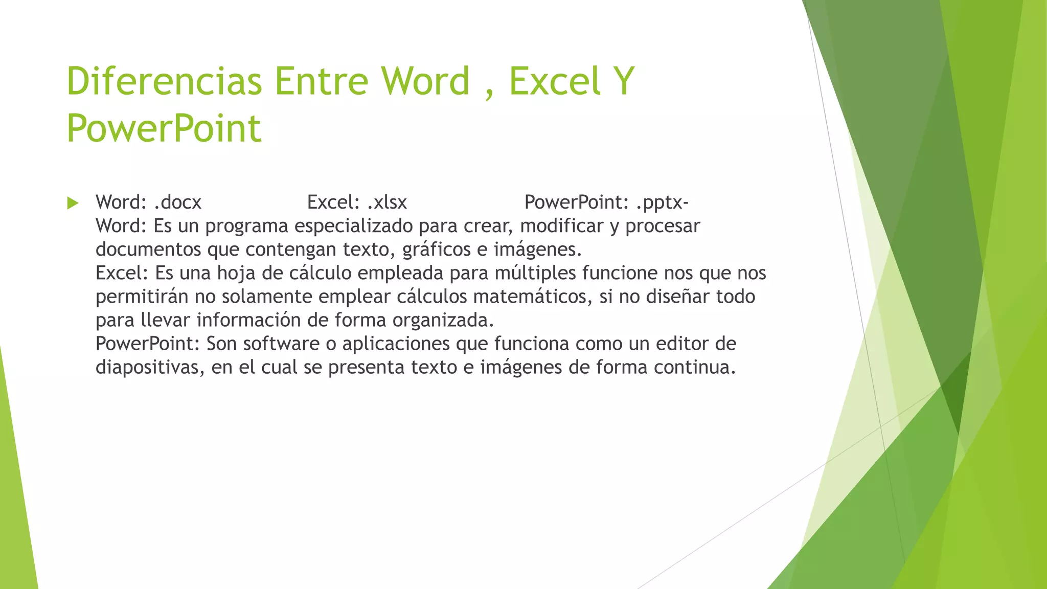 Diferencias Entre Word , Excel Y
PowerPoint
 Word: .docx Excel: .xlsx PowerPoint: .pptx-
Word: Es un programa especializado para crear, modificar y procesar
documentos que contengan texto, gráficos e imágenes.
Excel: Es una hoja de cálculo empleada para múltiples funcione nos que nos
permitirán no solamente emplear cálculos matemáticos, si no diseñar todo
para llevar información de forma organizada.
PowerPoint: Son software o aplicaciones que funciona como un editor de
diapositivas, en el cual se presenta texto e imágenes de forma continua.
 