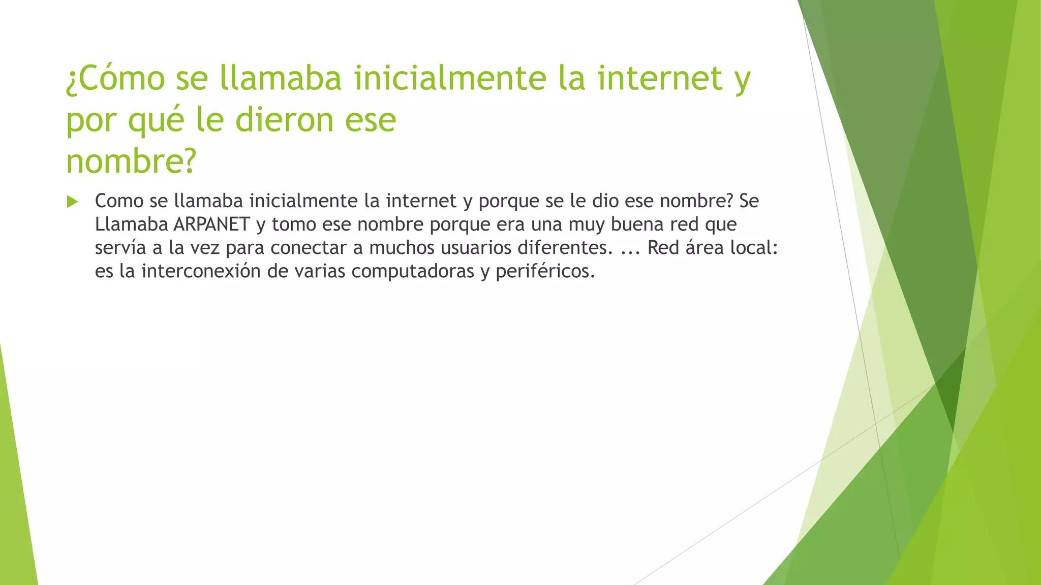 ¿Cómo se llamaba inicialmente la internet y
por qué le dieron ese
nombre?
 Como se llamaba inicialmente la internet y porque se le dio ese nombre? Se
Llamaba ARPANET y tomo ese nombre porque era una muy buena red que
servía a la vez para conectar a muchos usuarios diferentes. ... Red área local:
es la interconexión de varias computadoras y periféricos.
 