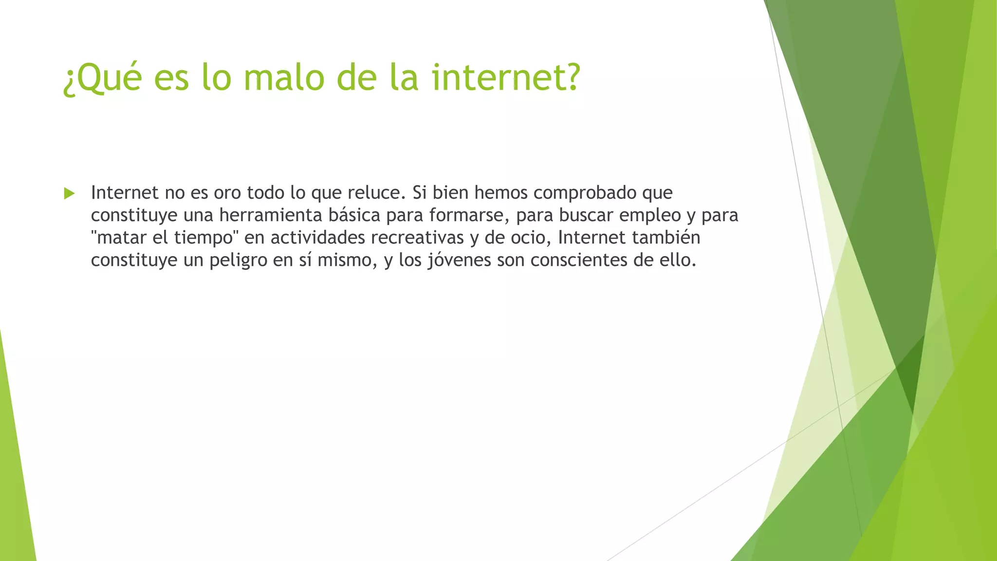 ¿Qué es lo malo de la internet?
 Internet no es oro todo lo que reluce. Si bien hemos comprobado que
constituye una herramienta básica para formarse, para buscar empleo y para
"matar el tiempo" en actividades recreativas y de ocio, Internet también
constituye un peligro en sí mismo, y los jóvenes son conscientes de ello.
 