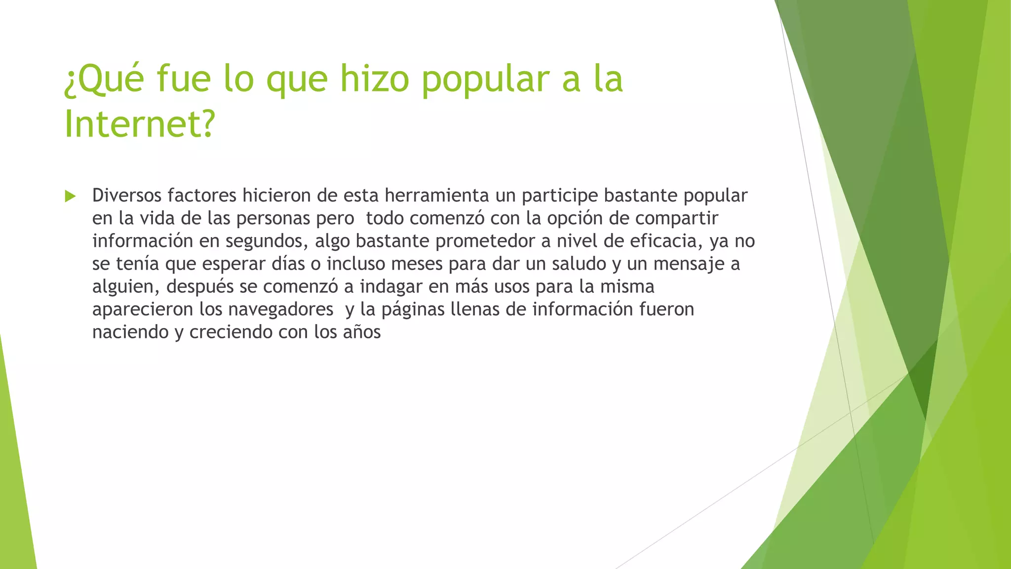 ¿Qué fue lo que hizo popular a la
Internet?
 Diversos factores hicieron de esta herramienta un participe bastante popular
en la vida de las personas pero todo comenzó con la opción de compartir
información en segundos, algo bastante prometedor a nivel de eficacia, ya no
se tenía que esperar días o incluso meses para dar un saludo y un mensaje a
alguien, después se comenzó a indagar en más usos para la misma
aparecieron los navegadores y la páginas llenas de información fueron
naciendo y creciendo con los años
 