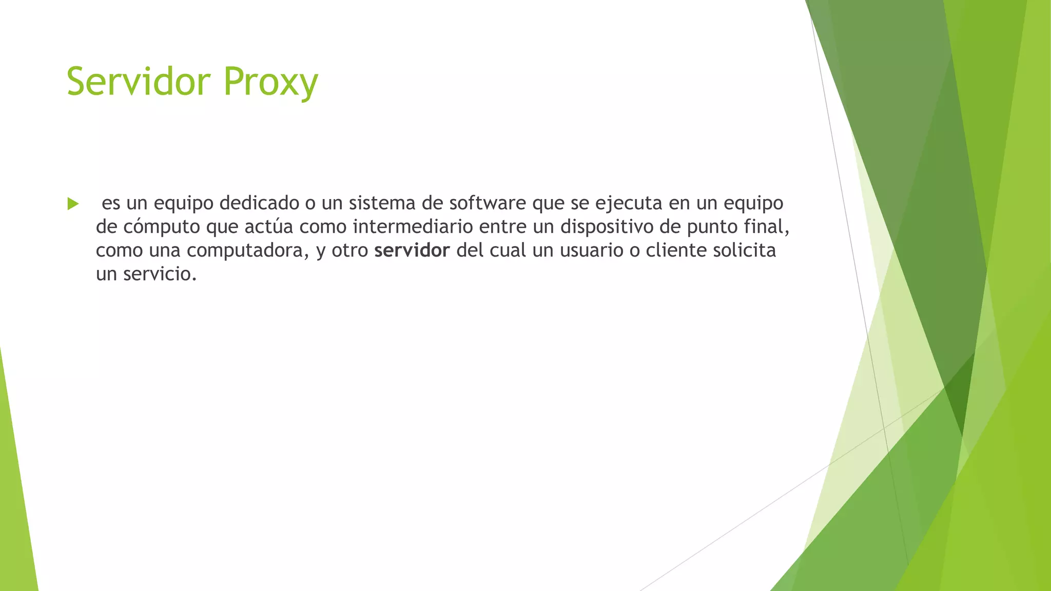 Servidor Proxy
 es un equipo dedicado o un sistema de software que se ejecuta en un equipo
de cómputo que actúa como intermediario entre un dispositivo de punto final,
como una computadora, y otro servidor del cual un usuario o cliente solicita
un servicio.
 