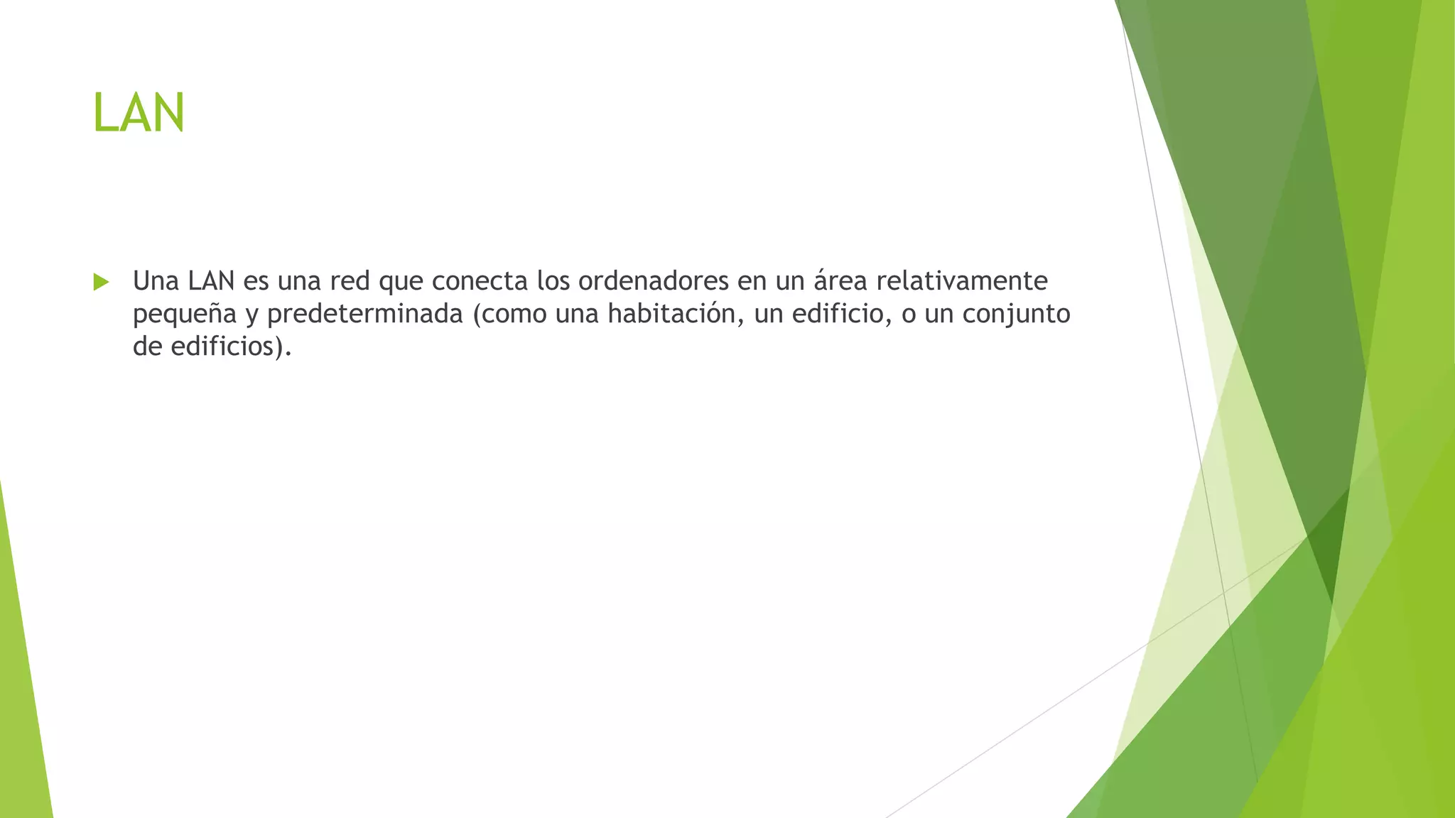 LAN
 Una LAN es una red que conecta los ordenadores en un área relativamente
pequeña y predeterminada (como una habitación, un edificio, o un conjunto
de edificios).
 