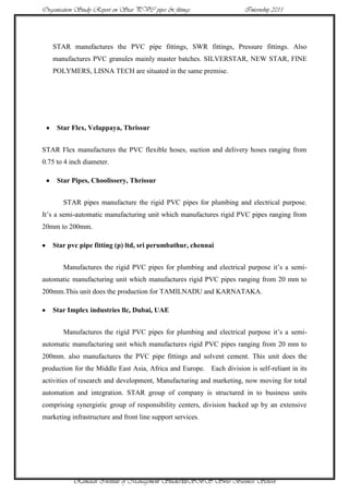 Organisation Study Report on Star PVC pipes & fittings                Internship 2011




   STAR manufactures the PVC pipe fittings, SWR fittings, Pressure fittings. Also
   manufactures PVC granules mainly master batches. SILVERSTAR, NEW STAR, FINE
   POLYMERS, LISNA TECH are situated in the same premise.




     Star Flex, Velappaya, Thrissur


STAR Flex manufactures the PVC flexible hoses, suction and delivery hoses ranging from
0.75 to 4 inch diameter.

     Star Pipes, Choolissery, Thrissur


       STAR pipes manufacture the rigid PVC pipes for plumbing and electrical purpose.
It‟s a semi-automatic manufacturing unit which manufactures rigid PVC pipes ranging from
20mm to 200mm.

   Star pvc pipe fitting (p) ltd, sri perumbathur, chennai


       Manufactures the rigid PVC pipes for plumbing and electrical purpose it‟s a semi-
automatic manufacturing unit which manufactures rigid PVC pipes ranging from 20 mm to
200mm.This unit does the production for TAMILNADU and KARNATAKA.

   Star Implex industries llc, Dubai, UAE


       Manufactures the rigid PVC pipes for plumbing and electrical purpose it‟s a semi-
automatic manufacturing unit which manufactures rigid PVC pipes ranging from 20 mm to
200mm. also manufactures the PVC pipe fittings and solvent cement. This unit does the
production for the Middle East Asia, Africa and Europe. Each division is self-reliant in its
activities of research and development, Manufacturing and marketing, now moving for total
automation and integration. STAR group of company is structured in to business units
comprising synergistic group of responsibility centers, division backed up by an extensive
marketing infrastructure and front line support services.




           Ramaiah Institute of Management Studies10SBS Swiss Business School
 