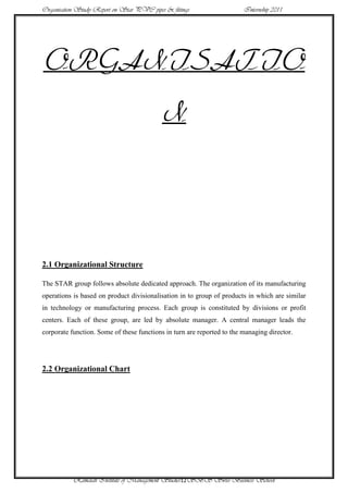 Organisation Study Report on Star PVC pipes & fittings                  Internship 2011




ORGANISATIO
                                           N




2.1 Organizational Structure

The STAR group follows absolute dedicated approach. The organization of its manufacturing
operations is based on product divisionalisation in to group of products in which are similar
in technology or manufacturing process. Each group is constituted by divisions or profit
centers. Each of these group, are led by absolute manager. A central manager leads the
corporate function. Some of these functions in turn are reported to the managing director.




2.2 Organizational Chart




           Ramaiah Institute of Management Studies12SBS Swiss Business School
 