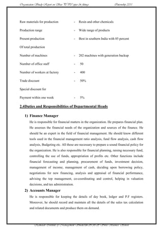 Organisation Study Report on Star PVC pipes & fittings                      Internship 2011




Raw materials for production                -   Resin and other chemicals

Production range                            -   Wide range of products

Present production                          -   Best in southern India with 85 percent

Of total production

Number of machines                          -   202 machines with generation backup

Number of office staff                      -   50

Number of workers at factory                -   400

Trade discount                              -   50%

Special discount for

Payment within one week                     -   5%

2.4Duties and Responsibilities of Departmental Heads

   1) Finance Manager
       He is responsible for financial matters in the organization. He prepares financial plan.
       He assesses the financial needs of the organization and sources of the finance. He
       should be an expert in the field of financial management. He should know different
       tools used in the financial management ratio analysis, fund flow analysis, cash flow
       analysis, Budgeting etc. All these are necessary to prepare a sound financial policy for
       the organization. He is also responsible for financial planning, raising necessary fund,
       controlling the use of funds, appropriation of profits etc. Other functions include
       financial forecasting and planning, procurement of funds, investment decision,
       management of income, management of cash, deciding upon borrowing policy,
       negotiations for new financing, analysis and appraisal of financial performance,
       advising the top management, co-coordinating and control, helping in valuation
       decisions, and tax administration.
   2) Accounts Manager
       He is responsible for keeping the details of day book, ledger and P.F registers.
       Moreover, he should record and maintain all the details of the sales tax calculation
       and related documents and produce them on demand.




           Ramaiah Institute of Management Studies14SBS Swiss Business School
 