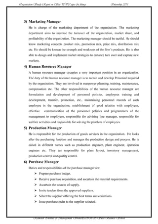 Organisation Study Report on Star PVC pipes & fittings                 Internship 2011




   3) Marketing Manager
       He is charge of the marketing department of the organization. The marketing
       department aims to increase the turnover of the organization, market share, and
       profitability of the organization. The marketing manager should be tactful. He should
       know marketing concepts product mix, promotion mix, price mix, distribution mix
       etc. He should be known the strength and weakness of the firm‟s products. He is also
       able to design and implement market strategies to enhance turn over and capture new
       markets.
   4) Human Resource Manager
       A human resource manager occupies a very important position in an organization.
       The duty of the human resource manager is to recruit and develop Personnel required
       by the organization. They are involved in manpower planning, training, maintenance,
       compensation etc. The other responsibilities of the human resource manager are
       formulation and development of personnel policies, employees training and
       development, transfer, promotion, etc., maintaining personnel records of each
       employee in the organization, establishment of good relation with employees,
       effective    communication of the personnel policies and programmers of the
       management to employees, responsible for advising line manager, responsible for
       welfare activities and responsible for solving the problem of employees.
   5) Production Manager
       He is responsible for the production of goods services in the organization. He looks
       after the purchasing function and manages the production design and process. He is
       called in different names such as production engineer, plant engineer, operation
       engineer etc. They are responsible for plant layout, inventory management,
       production control and quality control.
   6) Purchase Manager
       Duties and responsibilities of the purchase manager are:
             Prepare purchase budget.
             Receive purchase requisition, and ascertain the material requirements.
             Ascertain the sources of supply.
             Invite tenders from the approved suppliers.
             Select the supplier offering the best terms and conditions.
             Issue purchase order to the supplier selected.



           Ramaiah Institute of Management Studies15SBS Swiss Business School
 