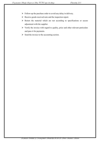 Organisation Study Report on Star PVC pipes & fittings                 Internship 2011




             Follow-up the purchase order to avoid any delay in delivery.
             Receive goods received note and the inspection report.
             Return the material which are not according to specifications or secure
                adjustment with the supplier.
             Verify the invoice with regard to quality, price and other relevant particulars
                and pass it for payments.
             Send the invoice to the accounting section.




           Ramaiah Institute of Management Studies16SBS Swiss Business School
 
