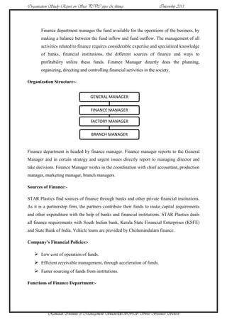 Organisation Study Report on Star PVC pipes & fittings                    Internship 2011




       Finance department manages the fund available for the operations of the business, by
       making a balance between the fund inflow and fund outflow. The management of all
       activities related to finance requires considerable expertise and specialized knowledge
       of banks, financial institutions, the different sources of finance and ways to
       profitability utilize these funds. Finance Manager directly does the planning,
       organizing, directing and controlling financial activities in the society.

Organization Structure:-


                                   GENERAL MANAGER

                                   FINANCE MANAGER

                                   FACTORY MANAGER

                                   BRANCH MANAGER


Finance department is headed by finance manager. Finance manager reports to the General
Manager and in certain strategy and urgent issues directly report to managing director and
take decisions. Finance Manager works in the coordination with chief accountant, production
manager, marketing manager, branch managers.

Sources of Finance:-

STAR Plastics find sources of finance through banks and other private financial institutions.
As it is a partnership firm, the partners contribute their funds to make capital requirements
and other expenditure with the help of banks and financial institutions. STAR Plastics deals
all finance requirements with South Indian bank, Kerala State Financial Enterprises (KSFE)
and State Bank of India. Vehicle loans are provided by Cholamandalam finance.

Company’s Financial Policies:-

    Low cost of operation of funds.
    Efficient receivable management, through acceleration of funds.
    Faster sourcing of funds from institutions.

Functions of Finance Department:-




           Ramaiah Institute of Management Studies18SBS Swiss Business School
 