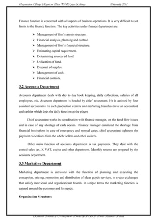 Organisation Study Report on Star PVC pipes & fittings                    Internship 2011




Finance function is concerned with all aspects of business operations. It is very difficult to set
limits to the finance function. The key activities under finance department are:

            Management of firm‟s assets structure.
            Financial analysis, planning and control.
            Management of firm‟s financial structure.
            Estimating capital requirement.
            Determining sources of fund.
            Utilization of fund.
            Disposal of surplus.
            Management of cash.
            Financial controls.

3.2 Accounts Department

Accounts department deals with day to day book keeping, daily collections, salaries of all
employees, etc. Accounts department is headed by chief accountant. He is assisted by four
assistant accountants. In each production centers and marketing branches have an accountant
and cashier which does the daily function at the places

      Chief accountant works in coordination with finance manager, on the fund flow issues
and in case of any shortage of cash occurs. Finance manager canalized the shortage from
financial institutions in case of emergency and normal cases, chief accountant tightness the
payment collections from the whole sellers and other sources.

       Other main function of accounts department is tax payments. They deal with the
central sales tax, K VAT, excise and other department. Monthly returns are prepared by the
accounts department.

3.3 Marketing Department

Marketing department is entrusted with the function of planning and executing the
conception, pricing, promotion and distribution of ideas goods services, to create exchanges
that satisfy individual and organizational boards. In simple terms the marketing function is
catered around the customer and his needs.

Organization Structure:




           Ramaiah Institute of Management Studies19SBS Swiss Business School
 