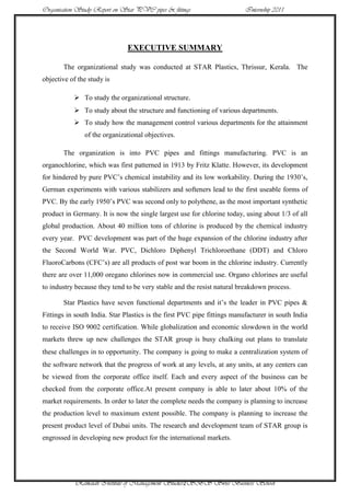 Organisation Study Report on Star PVC pipes & fittings                    Internship 2011




                               EXECUTIVE SUMMARY

       The organizational study was conducted at STAR Plastics, Thrissur, Kerala. The
objective of the study is

            To study the organizational structure.
            To study about the structure and functioning of various departments.
            To study how the management control various departments for the attainment
               of the organizational objectives.

       The organization is into PVC pipes and fittings manufacturing. PVC is an
organochlorine, which was first patterned in 1913 by Fritz Klatte. However, its development
for hindered by pure PVC‟s chemical instability and its low workability. During the 1930‟s,
German experiments with various stabilizers and softeners lead to the first useable forms of
PVC. By the early 1950‟s PVC was second only to polythene, as the most important synthetic
product in Germany. It is now the single largest use for chlorine today, using about 1/3 of all
global production. About 40 million tons of chlorine is produced by the chemical industry
every year. PVC development was part of the huge expansion of the chlorine industry after
the Second World War. PVC, Dichloro Diphenyl Trichloroethane (DDT) and Chloro
FluoroCarbons (CFC‟s) are all products of post war boom in the chlorine industry. Currently
there are over 11,000 oregano chlorines now in commercial use. Organo chlorines are useful
to industry because they tend to be very stable and the resist natural breakdown process.

       Star Plastics have seven functional departments and it‟s the leader in PVC pipes &
Fittings in south India. Star Plastics is the first PVC pipe fittings manufacturer in south India
to receive ISO 9002 certification. While globalization and economic slowdown in the world
markets threw up new challenges the STAR group is busy chalking out plans to translate
these challenges in to opportunity. The company is going to make a centralization system of
the software network that the progress of work at any levels, at any units, at any centers can
be viewed from the corporate office itself. Each and every aspect of the business can be
checked from the corporate office.At present company is able to later about 10% of the
market requirements. In order to later the complete needs the company is planning to increase
the production level to maximum extent possible. The company is planning to increase the
present product level of Dubai units. The research and development team of STAR group is
engrossed in developing new product for the international markets.




            Ramaiah Institute of Management Studies2SBS Swiss Business School
 