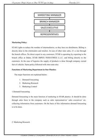 Organisation Study Report on Star PVC pipes & fittings                   Internship 2011




                                 MARKETING MANAGER

                                    BRANCH MANAGER

                                     SALES EXECUTIVE

                                     REPRESENTATIVES


Marketing Policy:

STAR Lights to reduce the number of intermediaries, so they have no distributors. Billing is
directly done to the wholesalers and retailers. In case of other state sales, it‟s a one through
the branch offices. No direct export to any customers. STAR is operating by exporting to the
branch office at Dubai, STAR IMPEX INDUSTRIES L.L.C. and billing directly to the
customers. In the case of logistics the supply of products is done through company owned
feet of vehicles. Same policy followed with inter-state also.

Functions of Marketing Department in Star Plastics:

   The major functions are explained below:

         1. Demand Forecasting
         2. Marketing Research
         3. Marketing Control

1.Demand Forecasting

Demand forecasting is the main function of marketing in STAR plastics .It should be done
through sales force in the company such as sales representatives‟ sales executives‟ etc.
collecting information from customers. On the basis of this information demand forecasting
is to be done.




2. Marketing Research




           Ramaiah Institute of Management Studies20SBS Swiss Business School
 