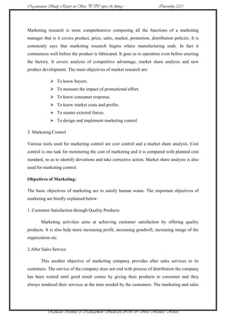 Organisation Study Report on Star PVC pipes & fittings                   Internship 2011




Marketing research is more comprehensive composing all the functions of a marketing
manager that is it covers product, price, sales, market, promotion, distribution policies. It is
commonly says that marketing research begins where manufacturing ends. In fact it
commences well before the product is fabricated. It goes in to operation even before erecting
the factory. It covers analysis of competitive advantage, market share analysis and new
product development. The main objectives of market research are:

             To know buyers.
             To measure the impact of promotional effort.
             To know consumer response.
             To know market costs and profits.
             To master external forces.
             To design and implement marketing control.

3. Marketing Control

Various tools used for marketing control are cost control and a market share analysis. Cost
control is one task for monitoring the cost of marketing and it is compared with planned cost
standard, so as to identify deviations and take corrective action. Market share analysis is also
used for marketing control.

Objectives of Marketing:

The basic objectives of marketing are to satisfy human wants. The important objectives of
marketing are briefly explained below:

1. Customer Satisfaction through Quality Products

       Marketing activities aims at achieving customer satisfaction by offering quality
products. It is also help more increasing profit, increasing goodwill, increasing image of the
organization etc.

2.After Sales Service

       This another objective of marketing company provides after sales services to its
customers. The service of the company does not end with process of distribution the company
has been waited until good result comes by giving their products to consumer and they
always rendered their services at the time needed by the customers. The marketing and sales




           Ramaiah Institute of Management Studies21SBS Swiss Business School
 