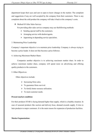 Organisation Study Report on Star PVC pipes & fittings                   Internship 2011




department keeps their eyes and ears to open to know changes in the market. The complaint
and suggestions if any are well accepted by the company from their customers. There is any
complaint about the sold product the company will take it back at the company‟s costs.

    Method Of After Sales Service:
       For providing after sales service company may use thefollowing methods:
             Sending special staff to the customers.
             Arranging service with dealers/agents.
             Appointing in depending service specialists.

3. Maintaining Price Leadership:

Company‟s important objective is to maintain price leadership. Company is always trying to
become a price leader. It does not like become a price follower.

4. Achieving Maximum Market Share:

       Companies another objective is to achieving maximum market share. In order to
achieve maximum market share, company will spend more on advertising and offering
quality products to the customers.

5. Other Objectives:

     Other objectives include:

             Increasing firms sales.
             To guarantee firms survival.
             To fortify better resource utilization.
             To meet customer needs.

Present market condition:

For their products STAR is facing demand higher than supply, which is a healthy situation. In
case of seasonal products like suction and delivery hose, demand exceeds supply. It tries to
later products to major customers. It is the main reason for expansion of production facilities.




Market Segmentation:




           Ramaiah Institute of Management Studies22SBS Swiss Business School
 