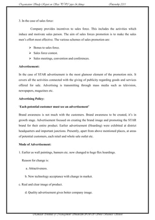 Organisation Study Report on Star PVC pipes & fittings                  Internship 2011




3. In the case of sales force:

          Company provides incentives to sales force. This includes the activities which
induce and motivate sales person. The aim of sales forces promotion is to make the sales
men‟s effort most effective. The various schemes of sales promotion are:

         Bonus to sales force.
         Sales force contest.
         Sales meetings, convention and conferences.

Advertisement:

In the case of STAR advertisement is the most glamour element of the promotion mix. It
covers all the activities connected with the giving of publicity regarding goods and services
offered for sale. Advertising is transmitting through mass media such as television,
newspapers, magazines etc.

Advertising Policy:

„Each potential customer must see an advertisement’

Brand awareness is not much with the customers. Brand awareness to be created, it‟s in
growth stage. Advertisement focused on creating the brand image and promoting the STAR
brand for their entire product. Earlier advertisement (Hoarding) were exhibited at district
headquarters and important junctions. Presently, apart from above mentioned places, at areas
of potential customers, each retail and whole sale outlet etc.

Mode of Advertisement:

1. Earlier as wall paintings, banners etc. now changed to huge flex hoardings.

  Reason for change is:

      a. Attractiveness.

     b. New technology acceptance with change in market.

c. Real and clear image of product.

     d. Quality advertisement gives better company image.




            Ramaiah Institute of Management Studies24SBS Swiss Business School
 