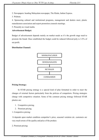Organisation Study Report on Star PVC pipes & fittings                 Internship 2011




2. Newspapers: heading Malayalam newspaper, The Hindu, Indian Express.
3. Website.
4. Sponsoring cultural and institutional programs, management and dealers meet, plastic
manufactures association and export promotion counsels meetings.
5. Presently no visual media.
Advertisement Budget:

Budget of advertisement depends mainly on market needs as it‟s the growth stage need to
promote the brand. Once established the budget could be reduced followed poly is 3-5% of
net profit.

Distribution Channel:




Pricing Strategy:

        In STAR pricing strategy is a special kind of plan formatted in order to meet the
changes of external factors particularly from the policies of competitors. Pricing strategies
change with competitive situation. Some of the common pricing strategy followed STAR
plastics are:

    1. Competitive pricing.
    2. Premium pricing.
1. Competitive pricing:

It depends upon market condition competitor‟s price, seasonal variation etc. customers are
very much aware of the quality and price of the product.

2. Premium pricing:




              Ramaiah Institute of Management Studies25SBS Swiss Business School
 