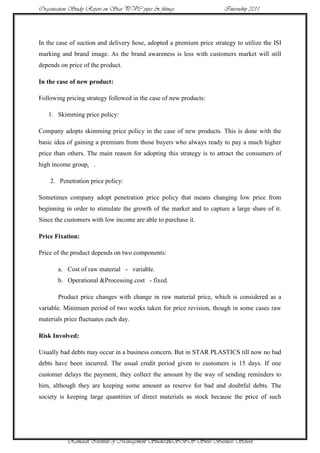 Organisation Study Report on Star PVC pipes & fittings                 Internship 2011




In the case of suction and delivery hose, adopted a premium price strategy to utilize the ISI
marking and brand image. As the brand awareness is less with customers market will still
depends on price of the product.

In the case of new product:

Following pricing strategy followed in the case of new products:

   1. Skimming price policy:

Company adopts skimming price policy in the case of new products. This is done with the
basic idea of gaining a premium from those buyers who always ready to pay a much higher
price than others. The main reason for adopting this strategy is to attract the consumers of
high income group. .

    2. Penetration price policy:

Sometimes company adopt penetration price policy that means changing low price from
beginning in order to stimulate the growth of the market and to capture a large share of it.
Since the customers with low income are able to purchase it.

Price Fixation:

Price of the product depends on two components:

       a. Cost of raw material - variable.
       b. Operational &Processing cost - fixed.

       Product price changes with change in raw material price, which is considered as a
variable. Minimum period of two weeks taken for price revision, though in some cases raw
materials price fluctuates each day.

Risk Involved:

Usually bad debts may occur in a business concern. But in STAR PLASTICS till now no bad
debts have been incurred. The usual credit period given to customers is 15 days. If one
customer delays the payment, they collect the amount by the way of sending reminders to
him, although they are keeping some amount as reserve for bad and doubtful debts. The
society is keeping large quantities of direct materials as stock because the price of such




           Ramaiah Institute of Management Studies26SBS Swiss Business School
 