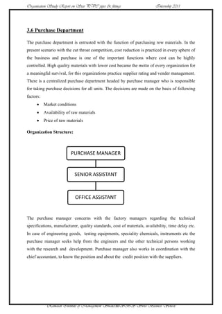 Organisation Study Report on Star PVC pipes & fittings                    Internship 2011




3.6 Purchase Department

The purchase department is entrusted with the function of purchasing row materials. In the
present scenario with the cut throat competition, cost reduction is practiced in every sphere of
the business and purchase is one of the important functions where cost can be highly
controlled. High quality materials with lower cost became the motto of every organization for
a meaningful survival, for this organizations practice supplier rating and vender management.
There is a centralized purchase department headed by purchase manager who is responsible
for taking purchase decisions for all units. The decisions are made on the basis of following
factors:
           Market conditions
           Availability of raw materials
           Price of raw materials

Organization Structure:



                          PURCHASE MANAGER


                            SENIOR ASSISTANT



                            OFFICE ASSISTANT


The purchase manager concerns with the factory managers regarding the technical
specifications, manufacturer, quality standards, cost of materials, availability, time delay etc.
In case of engineering goods, testing equipments, speciality chemicals, instruments etc the
purchase manager seeks help from the engineers and the other technical persons working
with the research and development. Purchase manager also works in coordination with the
chief accountant, to know the position and about the credit position with the suppliers.




            Ramaiah Institute of Management Studies30SBS Swiss Business School
 
