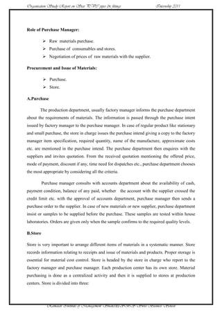 Organisation Study Report on Star PVC pipes & fittings                  Internship 2011




Role of Purchase Manager:

           Raw materials purchase.
           Purchase of consumables and stores.
           Negotiation of prices of raw materials with the supplier.

Procurement and Issue of Materials:

           Purchase.
           Store.

A.Purchase

       The production department, usually factory manager informs the purchase department
about the requirements of materials. The information is passed through the purchase intent
issued by factory manager to the purchase manager. In case of regular product like stationary
and small purchase, the store in charge issues the purchase intend giving a copy to the factory
manager item specification, required quantity, name of the manufacture, approximate costs
etc. are mentioned in the purchase intend. The purchase department then enquires with the
suppliers and invites quotation. From the received quotation mentioning the offered price,
mode of payment, discount if any, time need for dispatches etc., purchase department chooses
the most appropriate by considering all the criteria.

          Purchase manager consults with accounts department about the availability of cash,
payment condition, balance of any paid, whether the account with the supplier crossed the
credit limit etc. with the approval of accounts department, purchase manager then sends a
purchase order to the supplier. In case of new materials or new supplier, purchase department
insist or samples to be supplied before the purchase. These samples are tested within house
laboratories. Orders are given only when the sample confirms to the required quality levels.

B.Store

Store is very important to arrange different items of materials in a systematic manner. Store
records information relating to receipts and issue of materials and products. Proper storage is
essential for material cost control. Store is headed by the store in charge who report to the
factory manager and purchase manager. Each production center has its own store. Material
purchasing is done as a centralized activity and then it is supplied to stores at production
centers. Store is divided into three:




            Ramaiah Institute of Management Studies31SBS Swiss Business School
 