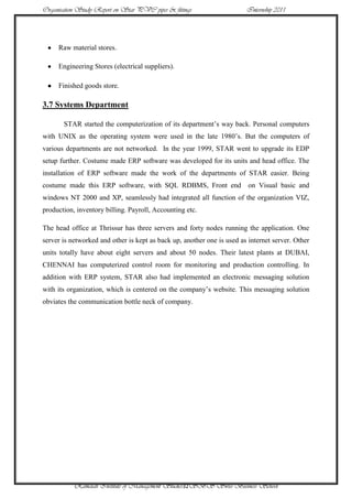 Organisation Study Report on Star PVC pipes & fittings                  Internship 2011




     Raw material stores.

     Engineering Stores (electrical suppliers).

     Finished goods store.

3.7 Systems Department

       STAR started the computerization of its department‟s way back. Personal computers
with UNIX as the operating system were used in the late 1980‟s. But the computers of
various departments are not networked. In the year 1999, STAR went to upgrade its EDP
setup further. Costume made ERP software was developed for its units and head office. The
installation of ERP software made the work of the departments of STAR easier. Being
costume made this ERP software, with SQL RDBMS, Front end on Visual basic and
windows NT 2000 and XP, seamlessly had integrated all function of the organization VIZ,
production, inventory billing. Payroll, Accounting etc.

The head office at Thrissur has three servers and forty nodes running the application. One
server is networked and other is kept as back up, another one is used as internet server. Other
units totally have about eight servers and about 50 nodes. Their latest plants at DUBAI,
CHENNAI has computerized control room for monitoring and production controlling. In
addition with ERP system, STAR also had implemented an electronic messaging solution
with its organization, which is centered on the company‟s website. This messaging solution
obviates the communication bottle neck of company.




           Ramaiah Institute of Management Studies32SBS Swiss Business School
 