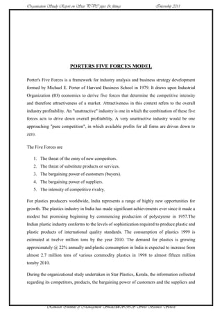 Organisation Study Report on Star PVC pipes & fittings                   Internship 2011




                        PORTERS FIVE FORCES MODEL

Porter's Five Forces is a framework for industry analysis and business strategy development
formed by Michael E. Porter of Harvard Business School in 1979. It draws upon Industrial
Organization (IO) economics to derive five forces that determine the competitive intensity
and therefore attractiveness of a market. Attractiveness in this context refers to the overall
industry profitability. An "unattractive" industry is one in which the combination of these five
forces acts to drive down overall profitability. A very unattractive industry would be one
approaching "pure competition", in which available profits for all firms are driven down to
zero.

The Five Forces are

   1. The threat of the entry of new competitors.
   2. The threat of substitute products or services.
   3. The bargaining power of customers (buyers).
   4. The bargaining power of suppliers.
   5. The intensity of competitive rivalry.

For plastics producers worldwide, India represents a range of highly new opportunities for
growth. The plastics industry in India has made significant achievements ever since it made a
modest but promising beginning by commencing production of polystyrene in 1957.The
Indian plastic industry conforms to the levels of sophistication required to produce plastic and
plastic products of international quality standards. The consumption of plastics 1999 is
estimated at twelve million tons by the year 2010. The demand for plastics is growing
approximately @ 22% annually and plastic consumption in India is expected to increase from
almost 2.7 million tons of various commodity plastics in 1998 to almost fifteen million
tonsby 2010.

During the organizational study undertaken in Star Plastics, Kerala, the information collected
regarding its competitors, products, the bargaining power of customers and the suppliers and




           Ramaiah Institute of Management Studies34SBS Swiss Business School
 