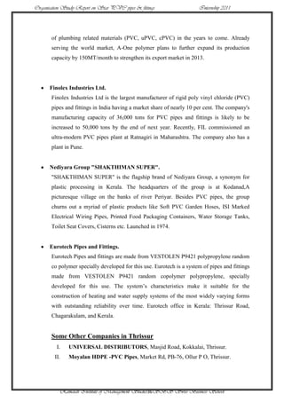 Organisation Study Report on Star PVC pipes & fittings                 Internship 2011




       of plumbing related materials (PVC, uPVC, cPVC) in the years to come. Already
       serving the world market, A-One polymer plans to further expand its production
       capacity by 150MT/month to strengthen its export market in 2013.




      Finolex Industries Ltd.
       Finolex Industries Ltd is the largest manufacturer of rigid poly vinyl chloride (PVC)
       pipes and fittings in India having a market share of nearly 10 per cent. The company's
       manufacturing capacity of 36,000 tons for PVC pipes and fittings is likely to be
       increased to 50,000 tons by the end of next year. Recently, FIL commissioned an
       ultra-modern PVC pipes plant at Ratnagiri in Maharashtra. The company also has a
       plant in Pune.


      Nediyara Group "SHAKTHIMAN SUPER".
       "SHAKTHIMAN SUPER" is the flagship brand of Nediyara Group, a synonym for
       plastic processing in Kerala. The headquarters of the group is at Kodanad,A
       picturesque village on the banks of river Periyar. Besides PVC pipes, the group
       churns out a myriad of plastic products like Soft PVC Garden Hoses, ISI Marked
       Electrical Wiring Pipes, Printed Food Packaging Containers, Water Storage Tanks,
       Toilet Seat Covers, Cisterns etc. Launched in 1974.


      Eurotech Pipes and Fittings.
       Eurotech Pipes and fittings are made from VESTOLEN P9421 polypropylene random
       co polymer specially developed for this use. Eurotech is a system of pipes and fittings
       made from VESTOLEN P9421 random copolymer polypropylene, specially
       developed for this use. The system‟s characteristics make it suitable for the
       construction of heating and water supply systems of the most widely varying forms
       with outstanding reliability over time. Eurotech office in Kerala: Thrissur Road,
       Chagarakulam, and Kerala.


       Some Other Companies in Thrissur
          I.   UNIVERSAL DISTRIBUTORS, Masjid Road, Kokkalai, Thrissur.
         II.   Moyalan HDPE -PVC Pipes, Market Rd, PB-76, Ollur P O, Thrissur.




           Ramaiah Institute of Management Studies36SBS Swiss Business School
 
