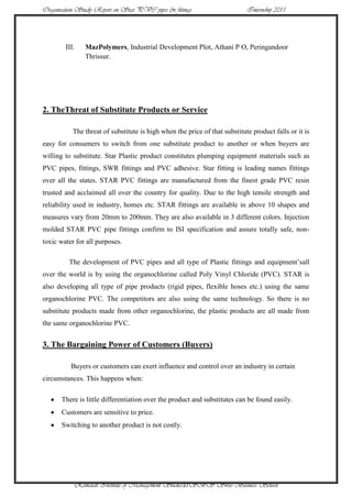Organisation Study Report on Star PVC pipes & fittings                      Internship 2011




        III.   MazPolymers, Industrial Development Plot, Athani P O, Peringandoor
               Thrissur.




2. TheThreat of Substitute Products or Service

           The threat of substitute is high when the price of that substitute product falls or it is
easy for consumers to switch from one substitute product to another or when buyers are
willing to substitute. Star Plastic product constitutes plumping equipment materials such as
PVC pipes, fittings, SWR fittings and PVC adhesive. Star fitting is leading names fittings
over all the states. STAR PVC fittings are manufactured from the finest grade PVC resin
trusted and acclaimed all over the country for quality. Due to the high tensile strength and
reliability used in industry, homes etc. STAR fittings are available in above 10 shapes and
measures vary from 20mm to 200mm. They are also available in 3 different colors. Injection
molded STAR PVC pipe fittings confirm to ISI specification and assure totally safe, non-
toxic water for all purposes.

         The development of PVC pipes and all type of Plastic fittings and equipment‟sall
over the world is by using the organochlorine called Poly Vinyl Chloride (PVC). STAR is
also developing all type of pipe products (rigid pipes, flexible hoses etc.) using the same
organochlorine PVC. The competitors are also using the same technology. So there is no
substitute products made from other organochlorine, the plastic products are all made from
the same organochlorine PVC.


3. The Bargaining Power of Customers (Buyers)

          Buyers or customers can exert influence and control over an industry in certain
circumstances. This happens when:

      There is little differentiation over the product and substitutes can be found easily.
      Customers are sensitive to price.
      Switching to another product is not costly.




           Ramaiah Institute of Management Studies37SBS Swiss Business School
 