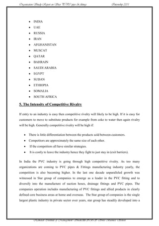 Organisation Study Report on Star PVC pipes & fittings                       Internship 2011




           INDIA
           UAE
           RUSSIA
           IRAN
           AFGHANISTAN
           MUSCAT
           QATAR
           BAHRAIN
           SAUDI ARABIA
           EGYPT
           SUDAN
           ETHIOPIA
           SOMALIA
           SOUTH AFRICA

5. The Intensity of Competitive Rivalry

If entry to an industry is easy then competitive rivalry will likely to be high. If it is easy for
customers to move to substitute products for example from coke to water then again rivalry
will be high. Generally competitive rivalry will be high if:

       There is little differentiation between the products sold between customers.
       Competitors are approximately the same size of each other.
        If the competitors all have similar strategies.
        It is costly to leave the industry hence they fight to just stay in (exit barriers).

In India the PVC industry is going through high competitive rivalry. As too many
organizations are coming to PVC pipes & Fittings manufacturing industry yearly, the
competition is also becoming higher. In the last one decade unparalleled growth was
witnessed in Star group of companies to emerge as a leader in the PVC fitting and to
diversify into the manufacture of suction hoses, drainage fittings and PVC pipes. The
companies operation includes manufacturing of PVC fittings and allied products in clearly
defined core business areas at home and overseas. The Star group of companies is the single
largest plastic industry in private sector over years, star group has steadily developed into a




           Ramaiah Institute of Management Studies39SBS Swiss Business School
 