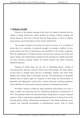 Organisation Study Report on Star PVC pipes & fittings             Internship 2011




1.1Industry Profile
       Plastics, in the modern meaning of the word, are synthetic materials that are
capable of being formed into usable products by heating, milling, molding and
similar processes. The term is derived from the Greek plastic, to form in simplest
terms; plastics can be described as resins in their molded form.

       The wonders of plastics cut across all sectors of society. It is a material of
choice due to its versatility, its physical strength, its economic viability; its easy
process ability and also its attractiveness and durability of all weather condit ions.
With the globalization of Indian economy and television entering into homes and
tiniest villages and communications demand for the materials for suitable functional
use more economic packing, durable all weather products has meant increasing
demand for plastics.

       Packing of cement bags, the end user is demanding plastics instead of
conventional jute, because it prevent transits loses and wastages. The hilly regions
of East India or drought prone districts of Rajasthan, Gujarat, and Tamil Nadu
demand auto molded tanks in thousands each day. The agriculturists of Himachal
Pradesh insist on plastic pipes for irrigation to their farms, the floriculturists of
Karnataka and Maharashtra cannot thrive without ultraviolet stabilized polythene
wide width films for huge tunnels and green polymers consumption and import.

      The Plastic industry in India has made significant achievements ever since it
made a modest but promising start by commencing production of polystyrene in
1957. The potential market has motivated Indian entrepreneurs to acquire technical
expertise. Achieve high quality standards and build capacities in various facts of the
booming plastic industry. Phenomenal development in the plastic machinery sector
coupled with matching development in petrochemical sectors, both of which




            Ramaiah Institute of Management Studies4SBS Swiss Business School
 
