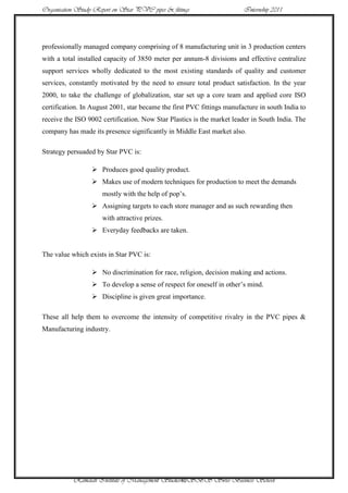 Organisation Study Report on Star PVC pipes & fittings                  Internship 2011




professionally managed company comprising of 8 manufacturing unit in 3 production centers
with a total installed capacity of 3850 meter per annum-8 divisions and effective centralize
support services wholly dedicated to the most existing standards of quality and customer
services, constantly motivated by the need to ensure total product satisfaction. In the year
2000, to take the challenge of globalization, star set up a core team and applied core ISO
certification. In August 2001, star became the first PVC fittings manufacture in south India to
receive the ISO 9002 certification. Now Star Plastics is the market leader in South India. The
company has made its presence significantly in Middle East market also.

Strategy persuaded by Star PVC is:

                   Produces good quality product.
                   Makes use of modern techniques for production to meet the demands
                      mostly with the help of pop‟s.
                   Assigning targets to each store manager and as such rewarding then
                      with attractive prizes.
                   Everyday feedbacks are taken.


The value which exists in Star PVC is:

                   No discrimination for race, religion, decision making and actions.
                   To develop a sense of respect for oneself in other‟s mind.
                   Discipline is given great importance.

These all help them to overcome the intensity of competitive rivalry in the PVC pipes &
Manufacturing industry.




           Ramaiah Institute of Management Studies40SBS Swiss Business School
 