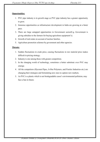 Organisation Study Report on Star PVC pipes & fittings                 Internship 2011




Opportunities:

   1. PVC pipe industry is in growth stage so PVC pipe industry has a greater opportunity
       to grow.
   2. Immense opportunities as infrastructure development in India are growing at a faster
       pace.
   3. There are large untapped opportunities in Government sector(E.g. Government is
       giving subsidies to the farmers for buying agriculture equipment‟s).
   4. Growth of real estate on account of nuclear families.
   5. Agriculture promotion schemes by government and other agencies.

Threats:

   1. Sudden fluctuations in crude price, causing fluctuations in raw material price makes
       difficult in pricing strategy.
   2. Industry is one among those with greater competition.
   3. In the changing world of technology, sometimes a better substitute over PVC may
       emerge.
   4. All the competitors (Hycount Pipes, A-One Polymers, and Finolex Industries etc.) are
       changing their strategies and formulating new ones to capture new markets.
   5. As PVC is a plastic which is not biodegradable cause‟s environmental pollution, may
       face a ban in future.




           Ramaiah Institute of Management Studies43SBS Swiss Business School
 
