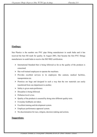 Organisation Study Report on Star PVC pipes & fittings                 Internship 2011




Findings:

Star Plastics is the number one PVC pipe fitting manufacturer in south India and it has
received the best ISI mark for quality. In August 2001, Star became the first PVC fittings
manufacturer in south India to receive the ISO 9002 certification.

    International Standard that is being followed as far as the quality of the products is
       concerned.
    Has well trained employees to operate the machines.
    Provides excellent services to its employees like canteen, medical facilities,
       transportation etc.
    Premises are huge and designed in such a way that the raw materials can easily
       transferred from one department to another.
    Safety is given main preference.
    Discipline is being followed.
    Pollution level is low.
    Quality of the products is assured by doing nine different quality tests.
    Everyday feedbacks are taken.
    Excellent training and development system.
    Employee performance appraisal system.
    No discrimination for race, religion, decision making and actions.


Suggestions:




           Ramaiah Institute of Management Studies45SBS Swiss Business School
 