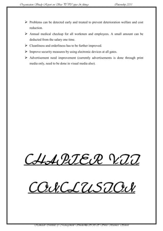 Organisation Study Report on Star PVC pipes & fittings               Internship 2011




    Problems can be detected early and treated to prevent deterioration welfare and cost
       reduction.
    Annual medical checkup for all workmen and employees. A small amount can be
       deducted from the salary one time.
    Cleanliness and orderliness has to be further improved.
    Improve security measures by using electronic devices at all gates.
    Advertisement need improvement (currently advertisements is done through print
       media only, need to be done in visual media also).




   CHAPTER VII

      CONCLUSION

           Ramaiah Institute of Management Studies46SBS Swiss Business School
 