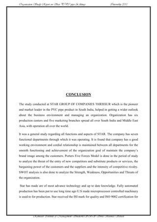 Organisation Study Report on Star PVC pipes & fittings                   Internship 2011




                                      CONCLUSION

The study conducted at STAR GROUP OF COMPANIES THRISSUR which is the pioneer
and market leader in the PVC pipe product in South India, helped in getting a wider outlook
about the business environment and managing an organization. Organization has six
production centers and five marketing branches spread all over South India and Middle East
Asia, with operation all over the world.

It was a general study regarding all functions and aspects of STAR. The company has seven
functional departments through which it was operating. It is found that company has a good
working environment and cordial relationship is maintained between all departments for the
smooth functioning and achievement of the organization goal of maintain the company‟s
brand image among the customers. Porters Five Forces Model is done in the period of study
to analyze the threat of the entry of new competitors and substitute products or services, the
bargaining power of the customers and the suppliers and the intensity of competitive rivalry.
SWOT analysis is also done to analyze the Strength, Weakness, Opportunities and Threats of
the organization.

Star has made are of most advance technology and up to date knowledge. Fully automated
production has been put to use long time ago U.S made microprocessor controlled machinery
is used to for production. Star received the ISI mark for quality and ISO 9002 certification for




           Ramaiah Institute of Management Studies47SBS Swiss Business School
 