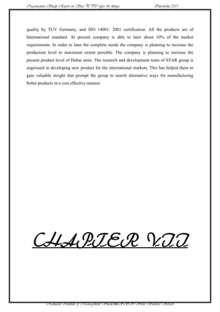 Organisation Study Report on Star PVC pipes & fittings              Internship 2011




quality by TUV Germany, and ISO 14001: 2001 certification. All the products are of
International standard. At present company is able to later about 10% of the market
requirements. In order to later the complete needs the company is planning to increase the
production level to maximum extent possible. The company is planning to increase the
present product level of Dubai units. The research and development team of STAR group is
engrossed in developing new product for the international markets. This has helped them to
gain valuable insight that prompt the group to search alternative ways for manufacturing
better products in a cost effective manner.




   CHAPTER VII


           Ramaiah Institute of Management Studies48SBS Swiss Business School
 