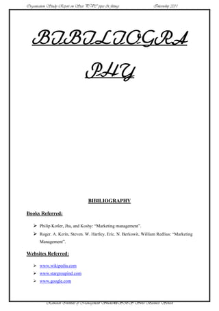 Organisation Study Report on Star PVC pipes & fittings             Internship 2011




   BIBILIOGRA
                                  PHY




                                   BIBILIOGRAPHY

Books Referred:

    Philip Kotler, Jha, and Koshy: “Marketing management”.
    Roger. A. Kerin, Steven. W. Hartley, Eric. N. Berkowit, William Redlius: “Marketing
       Management”.

Websites Referred:

    www.wikipedia.com
    www.stargroupind.com
    www.google.com



           Ramaiah Institute of Management Studies49SBS Swiss Business School
 