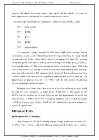 Organisation Study Report on Star PVC pipes & fittings             Internship 2011




supports the plastic processing sectors, have facilitated the plastic processors to
build capacities to service both the domestic market and overseas.

The chronology of manufacture of polymers in India is summarized as under.

      1957     : poly styrene

      1959     : LDPE

      1961     : PVC

      1968     : HDPE

      1978     : polypropylene

      The economic reforms launched in India since 1991, joint ventures, foreign
investments, easier across to technology from developed countries etc. have opened
up new vistas to further Indian plastic industry are exported to over 150 countries
round the globe with major trading partners being USA,UAE, Italy,UK,Russia,
Honkong, Germany etc. The plastic processing sector comprises of over 30000 units
involved in producing a variety of items through injections molding, blow molding,
extrusion and calendaring. The capacities built in most of this industry coupled with
inherent capabilities have made us capable of servicing the overseas markets. The
development of plastics took place in 1920‟s with the introduction of cellulose
acetate, polyvinylchloride and nylon.

      Polyethylene evolved out of the need for a superior insulating material could
be used for such applications as radar during World War II. The decade of the
1950‟s saw the introduction of poly propylene and the development of acetyl and
polycarbonate. In 1960‟s and 1970‟s a sub group of plastic family started to emerge
,called high temperature plastics, which includes polyamides, aromatic polyesters,
polyether siphoned etc.

1.2Company Profile

a) Background of the company:

       The history of STAR is the history of pipe fittings production in south India.
In 1983, Vikas plastics and Star plastics amalgamated to form Star plastics,




            Ramaiah Institute of Management Studies5SBS Swiss Business School
 