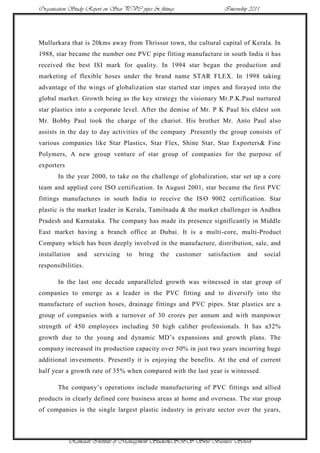 Organisation Study Report on Star PVC pipes & fittings                   Internship 2011




Mullurkara that is 20kms away from Thrissur town, the cultural capital of Kerala. In
1988, star became the number one PVC pipe fitting manufacture in south India it has
received the best ISI mark for quality. In 1994 star began the production and
marketing of flexible hoses under the brand name STAR FLEX. In 1998 taking
advantage of the wings of globalization star started star impex and forayed into the
global market. Growth being as the key strategy the visionary Mr.P.K.Paul nurtured
star plastics into a corporate level. After the demise of Mr. P K Paul his eldest son
Mr. Bobby Paul took the charge of the chariot. His brother Mr. Anto Paul also
assists in the day to day activities of the company .Presently the group consists of
various companies like Star Plastics, Star Flex, Shine Star, Star Exporters& Fine
Polymers, A new group venture of star group of companies for the purpose of
exporters
       In the year 2000, to take on the challenge of globalization, star set up a core
team and applied core ISO certification. In August 2001, star became the first PVC
fittings manufactures in south India to receive the IS O 9002 certification. Star
plastic is the market leader in Kerala, Tamilnadu & the market challenger in Andhra
Pradesh and Karnataka. The company has made its presence significantly in Middle
East market having a branch office at Dubai. It is a multi -core, multi-Product
Company which has been deeply involved in the manufacture, distribution, sale, and
installation   and    servicing    to   bring   the      customer   satisfaction   and     social
responsibilities.

       In the last one decade unparalleled growth was witnessed in star gr oup of
companies to emerge as a leader in the PVC fitting and to diversify into the
manufacture of suction hoses, drainage fittings and PVC pipes. Star plastics are a
group of companies with a turnover of 30 crores per annum and with manpower
strength of 450 employees including 50 high caliber professionals. It has a32%
growth due to the young and dynamic MD‟s expansions and growth plans. The
company increased its production capacity over 50% in just two years incurring huge
additional investments. Presently it is enjoying the benefits. At the end of current
half year a growth rate of 35% when compared with the last year is witnessed.

       The company‟s operations include manufacturing of PVC fittings and allied
products in clearly defined core business areas at home and overseas. The star group
of companies is the single largest plastic industry in private sector over the years,



            Ramaiah Institute of Management Studies6SBS Swiss Business School
 