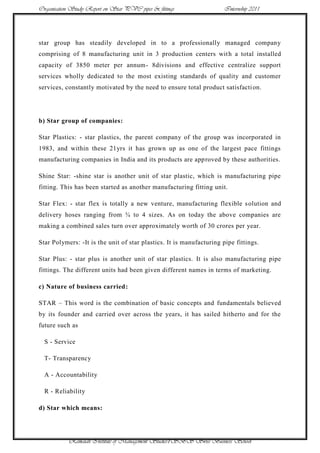 Organisation Study Report on Star PVC pipes & fittings               Internship 2011




star group has steadily developed in to a professionally managed company
comprising of 8 manufacturing unit in 3 production centers wit h a total installed
capacity of 3850 meter per annum- 8divisions and effective centralize support
services wholly dedicated to the most existing standards of quality and customer
services, constantly motivated by the need to ensure total product satisfacti on.




b) Star group of companies:

Star Plastics: - star plastics, the parent company of the group was incorporated in
1983, and within these 21yrs it has grown up as one of the largest pace fittings
manufacturing companies in India and its products are approved by these authorities.

Shine Star: -shine star is another unit of star plastic, which is manufacturing pipe
fitting. This has been started as another manufacturing fitting unit.

Star Flex: - star flex is totally a new venture, manufacturing flexible s olution and
delivery hoses ranging from ¾ to 4 sizes. As on today the above companies are
making a combined sales turn over approximately worth of 30 crores per year.

Star Polymers: -It is the unit of star plastics. It is manufacturing pipe fittings.

Star Plus: - star plus is another unit of star plastics. It is also manufacturing pipe
fittings. The different units had been given different names in terms of marketing.

c) Nature of business carried:

STAR – This word is the combination of basic concepts and fundamentals believed
by its founder and carried over across the years, it has sailed hitherto and for the
future such as

  S - Service

  T- Transparency

  A - Accountability

  R - Reliability

d) Star which means:




            Ramaiah Institute of Management Studies7SBS Swiss Business School
 