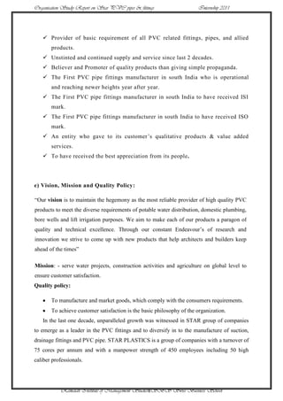 Organisation Study Report on Star PVC pipes & fittings                 Internship 2011




    Provider of basic requirement of all PVC related fittings, pipes, and allied
       products.
    Unstinted and continued supply and service since last 2 decades.
    Believer and Promoter of quality products than giving simple propaganda.
    The First PVC pipe fittings manufacturer in south India who is operational
       and reaching newer heights year after year.
    The First PVC pipe fittings manufacturer in south India to have received ISI
       mark.
    The First PVC pipe fittings manufacturer in south India to have received ISO
       mark.
    An entity who gave to its customer‟s qualitative products & value added
       services.
    To have received the best appreciation from its people.




e) Vision, Mission and Quality Policy:

“Our vision is to maintain the hegemony as the most reliable provider of high quality PVC
products to meet the diverse requirements of potable water distribution, domestic plumbing,
bore wells and lift irrigation purposes. We aim to make each of our products a paragon of
quality and technical excellence. Through our constant Endeavour‟s of research and
innovation we strive to come up with new products that help architects and builders keep
ahead of the times”

Mission: - serve water projects, construction activities and agriculture on global level to
ensure customer satisfaction.
Quality policy:

       To manufacture and market goods, which comply with the consumers requirements.
       To achieve customer satisfaction is the basic philosophy of the organization.
   In the last one decade, unparalleled growth was witnessed in STAR group of companies
to emerge as a leader in the PVC fittings and to diversify in to the manufacture of suction,
drainage fittings and PVC pipe. STAR PLASTICS is a group of companies with a turnover of
75 cores per annum and with a manpower strength of 450 employees including 50 high
caliber professionals.




            Ramaiah Institute of Management Studies8SBS Swiss Business School
 