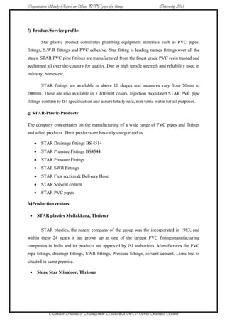 Organisation Study Report on Star PVC pipes & fittings                     Internship 2011




f) Product/Service profile:

       Star plastic product constitutes plumbing equipment materials such as PVC pipes,
fittings, S.W.R fittings and PVC adhesive. Star fitting is leading names fittings over all the
states. STAR PVC pipe fittings are manufactured from the finest grade PVC resin trusted and
acclaimed all over the-country for quality. Due to high tensile strength and reliability used in
industry, homes etc.

       STAR fittings are available in above 10 shapes and measures vary from 20mm to
200mm. These are also available in 3 different colors. Injection modulated STAR PVC pipe
fittings confirm to ISI specification and assure totally safe, non-toxic water for all purposes.

g) STAR-Plastic-Products:

The company concentrates on the manufacturing of a wide range of PVC pipes and fittings
and allied products. Their products are basically categorized as

       STAR Drainage fittings BS 4514
       STAR Pressure Fittings BS4344
       STAR Pressure Fittings
       STAR SWR Fittings
       STAR Flex section & Delivery Hose
       STAR Solvent cement
       STAR PVC pipes

h)Production centers:

     STAR plastics Mullakkara, Thrissur


       STAR plastics, the parent company of the group was the incorporated in 1983, and
within these 24 years it has grown up as one of the largest PVC fittingsmanufacturing
companies in India and its products are approved by ISI authorities. Manufactures the PVC
pipe fittings, drainage fittings, SWR fittings, Pressure fittings, solvent cement. Lisna Inc. is
situated in same premise.

     Shine Star Minaloor, Thrissur




            Ramaiah Institute of Management Studies9SBS Swiss Business School
 