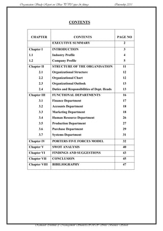 Organisation Study Report on Star PVC pipes & fittings                Internship 2011




                                      CONTENTS


        CHAPTER                           CONTENTS                      PAGE NO
                         EXECUTIVE SUMMARY                                   2
       Chapter I         INTRODUCTION                                        3
       1.1               Industry Profile                                    4
       1.2               Company Profile                                     5
       Chapter II        STRUCTURE OF THE ORGANISATION                       11
               2.1       Organizational Structure                            12
               2.2       Organizational Chart                                12
               2.3       Organizational Outlook                              13
               2.4       Duties and Responsibilities of Dept. Heads          13
       Chapter III       FUNCTIONAL DEPARTMENTS                              16
               3.1       Finance Department                                  17
               3.2       Accounts Department                                 18
               3.3       Marketing Department                                18
               3.4       Human Resource Department                           26
               3.5       Production Department                               27
               3.6       Purchase Department                                 29
               3.7       Systems Department                                  31
       Chapter IV        PORTERS FIVE FORCES MODEL                           32
       Chapter V         SWOT ANALYSIS                                       40
       Chapter VI        FINDINGS AND SUGGESTIONS                            43
       Chapter VII       CONCLUSION                                          45
       Chapter VIII      BIBILIOGRAPHY                                       47




             Ramaiah Institute of Management Studies1SBS Swiss Business School
 