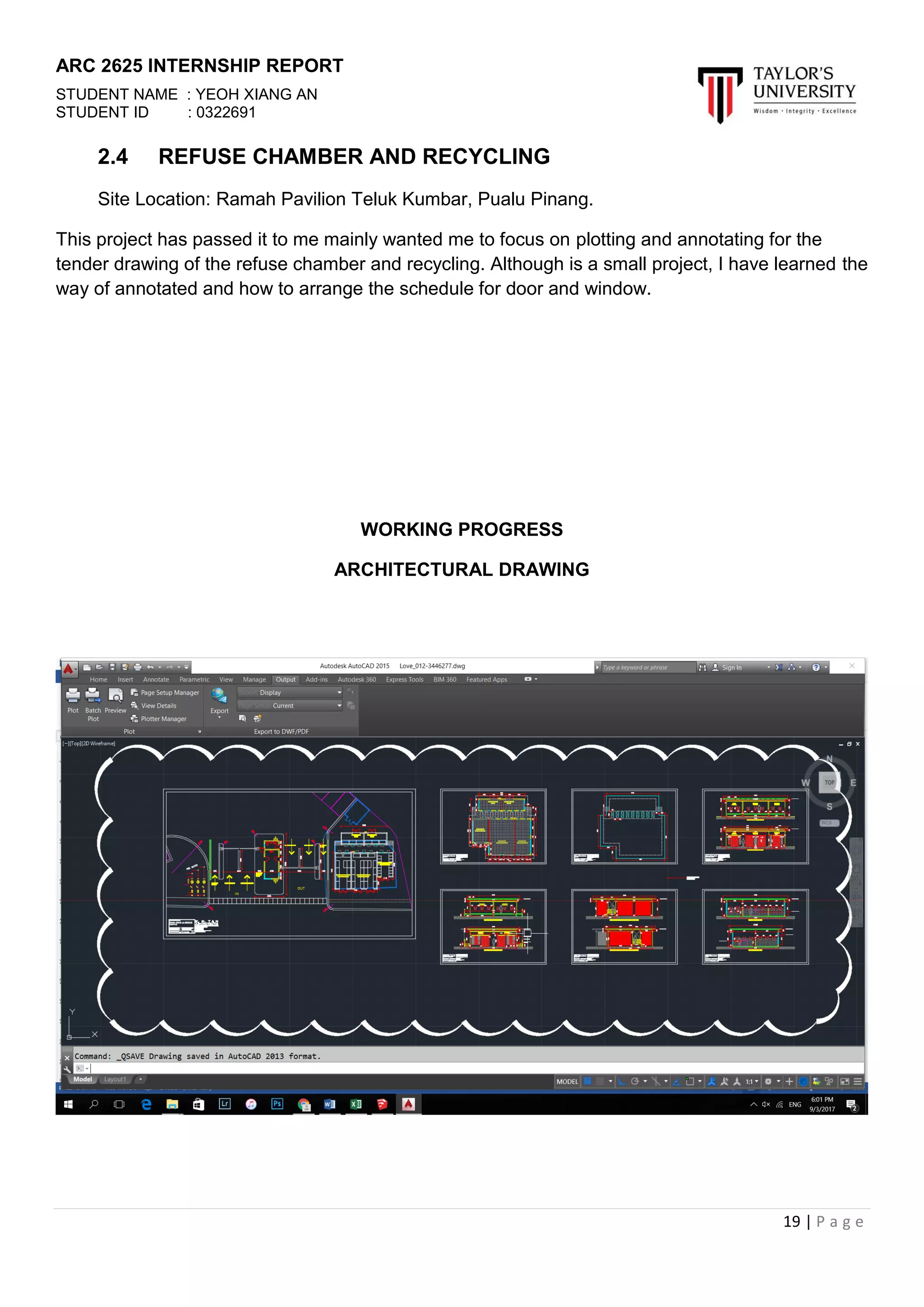 ARC 2625 INTERNSHIP REPORT
STUDENT NAME : YEOH XIANG AN
STUDENT ID : 0322691
19 | P a g e
2.4 REFUSE CHAMBER AND RECYCLING
Site Location: Ramah Pavilion Teluk Kumbar, Pualu Pinang.
This project has passed it to me mainly wanted me to focus on plotting and annotating for the
tender drawing of the refuse chamber and recycling. Although is a small project, I have learned the
way of annotated and how to arrange the schedule for door and window.
WORKING PROGRESS
ARCHITECTURAL DRAWING
 