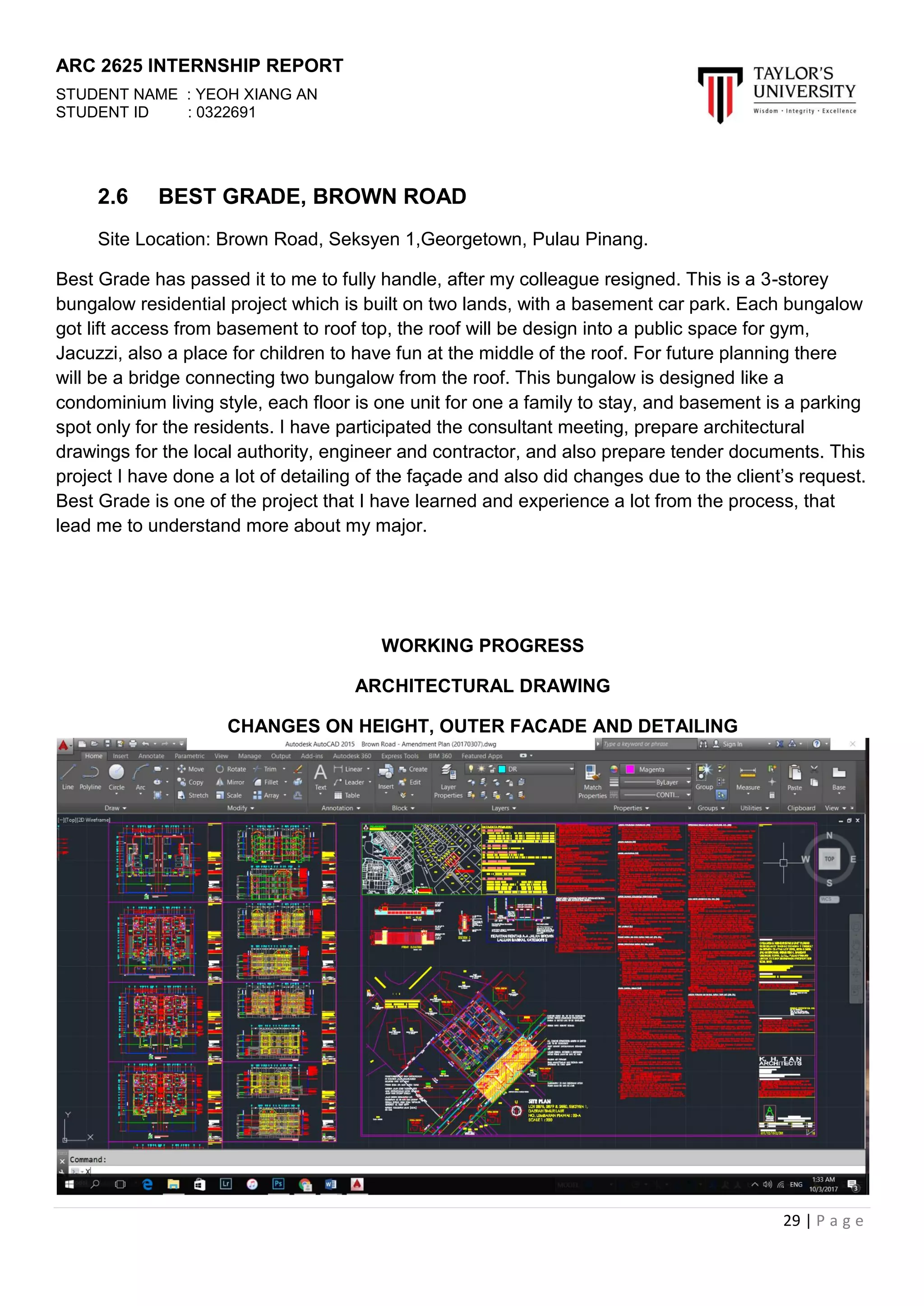 ARC 2625 INTERNSHIP REPORT
STUDENT NAME : YEOH XIANG AN
STUDENT ID : 0322691
29 | P a g e
2.6 BEST GRADE, BROWN ROAD
Site Location: Brown Road, Seksyen 1,Georgetown, Pulau Pinang.
Best Grade has passed it to me to fully handle, after my colleague resigned. This is a 3-storey
bungalow residential project which is built on two lands, with a basement car park. Each bungalow
got lift access from basement to roof top, the roof will be design into a public space for gym,
Jacuzzi, also a place for children to have fun at the middle of the roof. For future planning there
will be a bridge connecting two bungalow from the roof. This bungalow is designed like a
condominium living style, each floor is one unit for one a family to stay, and basement is a parking
spot only for the residents. I have participated the consultant meeting, prepare architectural
drawings for the local authority, engineer and contractor, and also prepare tender documents. This
project I have done a lot of detailing of the façade and also did changes due to the client’s request.
Best Grade is one of the project that I have learned and experience a lot from the process, that
lead me to understand more about my major.
WORKING PROGRESS
ARCHITECTURAL DRAWING
CHANGES ON HEIGHT, OUTER FACADE AND DETAILING
 