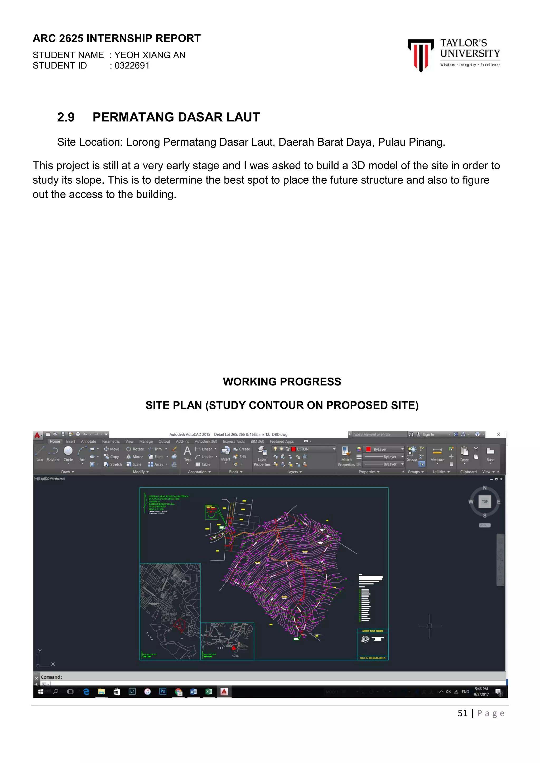 ARC 2625 INTERNSHIP REPORT
STUDENT NAME : YEOH XIANG AN
STUDENT ID : 0322691
51 | P a g e
2.9 PERMATANG DASAR LAUT
Site Location: Lorong Permatang Dasar Laut, Daerah Barat Daya, Pulau Pinang.
This project is still at a very early stage and I was asked to build a 3D model of the site in order to
study its slope. This is to determine the best spot to place the future structure and also to figure
out the access to the building.
WORKING PROGRESS
SITE PLAN (STUDY CONTOUR ON PROPOSED SITE)
 