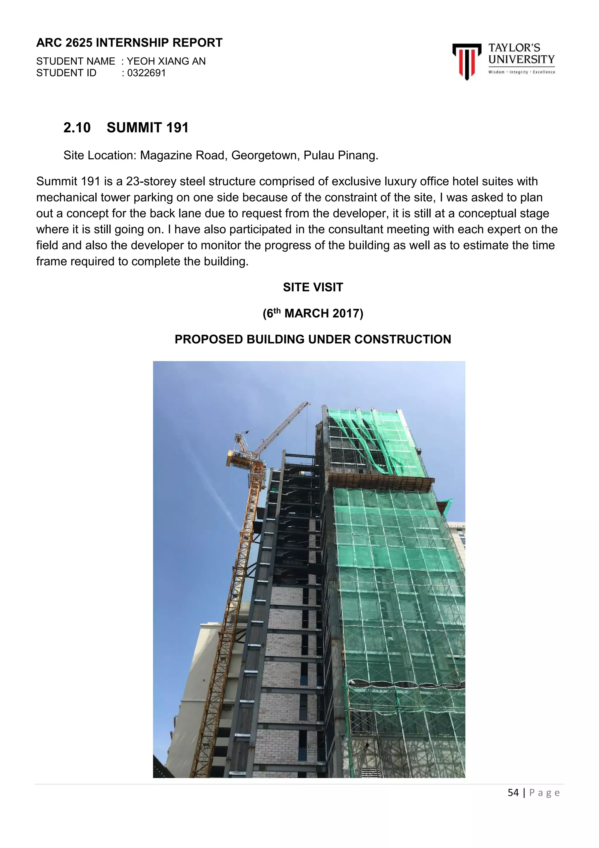 ARC 2625 INTERNSHIP REPORT
STUDENT NAME : YEOH XIANG AN
STUDENT ID : 0322691
54 | P a g e
2.10 SUMMIT 191
Site Location: Magazine Road, Georgetown, Pulau Pinang.
Summit 191 is a 23-storey steel structure comprised of exclusive luxury office hotel suites with
mechanical tower parking on one side because of the constraint of the site, I was asked to plan
out a concept for the back lane due to request from the developer, it is still at a conceptual stage
where it is still going on. I have also participated in the consultant meeting with each expert on the
field and also the developer to monitor the progress of the building as well as to estimate the time
frame required to complete the building.
SITE VISIT
(6th MARCH 2017)
PROPOSED BUILDING UNDER CONSTRUCTION
 