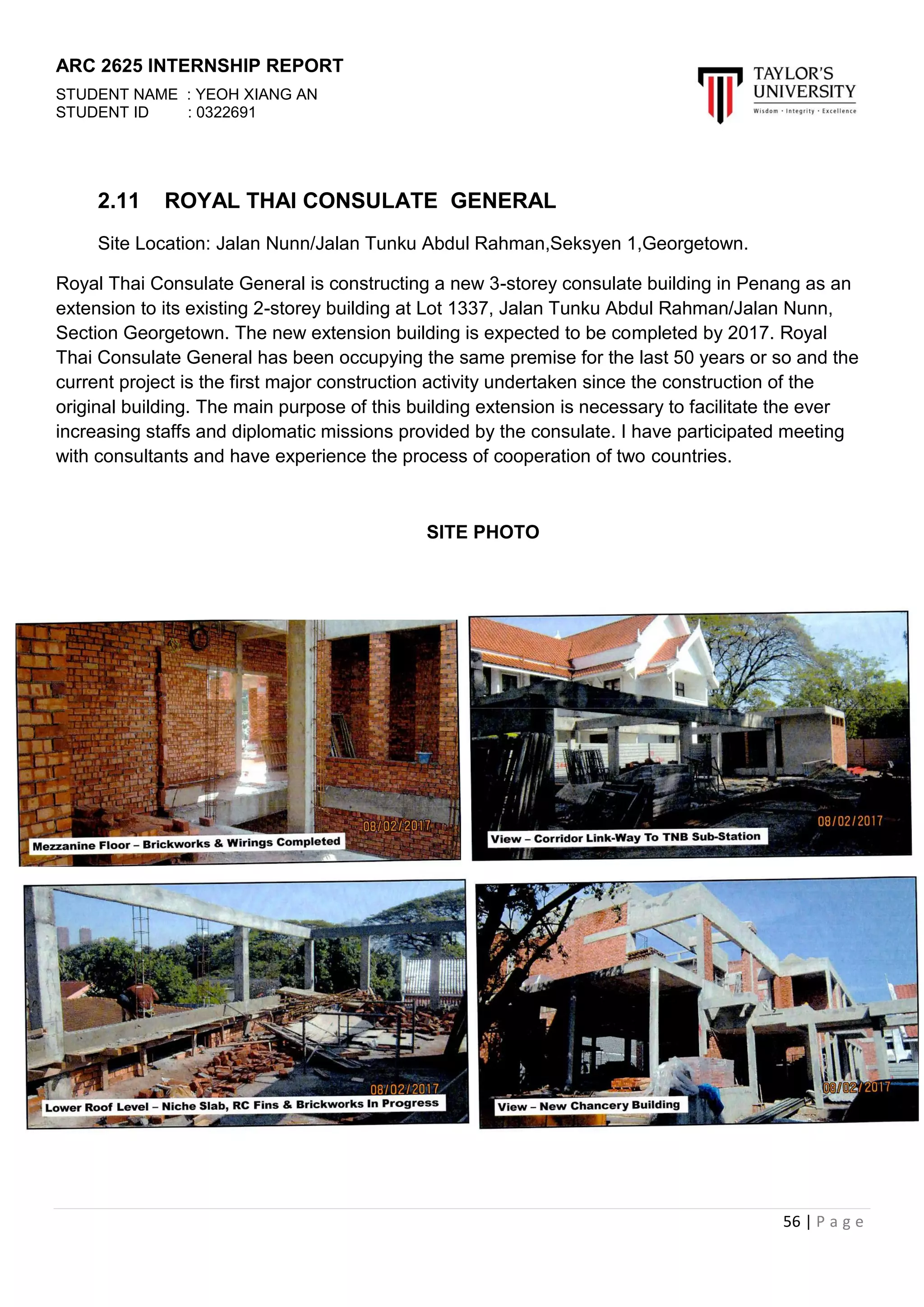 ARC 2625 INTERNSHIP REPORT
STUDENT NAME : YEOH XIANG AN
STUDENT ID : 0322691
56 | P a g e
2.11 ROYAL THAI CONSULATE GENERAL
Site Location: Jalan Nunn/Jalan Tunku Abdul Rahman,Seksyen 1,Georgetown.
Royal Thai Consulate General is constructing a new 3-storey consulate building in Penang as an
extension to its existing 2-storey building at Lot 1337, Jalan Tunku Abdul Rahman/Jalan Nunn,
Section Georgetown. The new extension building is expected to be completed by 2017. Royal
Thai Consulate General has been occupying the same premise for the last 50 years or so and the
current project is the first major construction activity undertaken since the construction of the
original building. The main purpose of this building extension is necessary to facilitate the ever
increasing staffs and diplomatic missions provided by the consulate. I have participated meeting
with consultants and have experience the process of cooperation of two countries.
SITE PHOTO
 