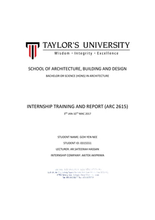 SCHOOL OF ARCHITECTURE, BUILDING AND DESIGN
BACHELOR OR SCIENCE (HONS) IN ARCHITECTURE
INTERNSHIP TRAINING AND REPORT (ARC 2615)
3RD
JAN-10TH
MAC 2017
STUDENT NAME: GOH YEN NEE
STUDENT ID: 0315551
LECTURER: AR.SATEERAH HASSAN
INTERNSHIP COMPANY: AKITEK AKIPRIMA
 