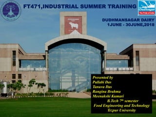 1
FT471,INDUSTRIAL SUMMER TRAINING
Presented by
Pallabi Das
Tanuva Das
Rangina Brahma
Meenakshi Kumari
B.Tech 7th semester
Food Engineering and Technology
Tezpur University
DUDHMANSAGAR DAIRY
1JUNE - 30JUNE,2018
 